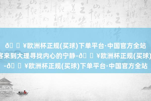 🔥欧洲杯正规(买球)下单平台·中国官方全站每年有卓绝千万的旅客来到大理寻找内心的宁静-🔥欧洲杯正规(买球)下单平台·中国官方全站