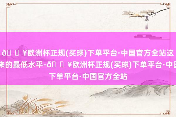 🔥欧洲杯正规(买球)下单平台·中国官方全站这是近16年来的最低水平-🔥欧洲杯正规(买球)下单平台·中国官方全站