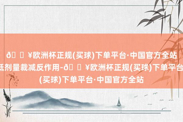 🔥欧洲杯正规(买球)下单平台·中国官方全站患者可以聘用低剂量裁减反作用-🔥欧洲杯正规(买球)下单平台·中国官方全站