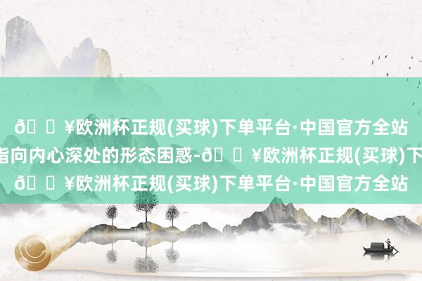 🔥欧洲杯正规(买球)下单平台·中国官方全站这种力量的作用平直指向内心深处的形态困惑-🔥欧洲杯正规(买球)下单平台·中国官方全站