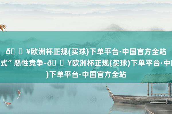 🔥欧洲杯正规(买球)下单平台·中国官方全站退避“内卷式”恶性竞争-🔥欧洲杯正规(买球)下单平台·中国官方全站