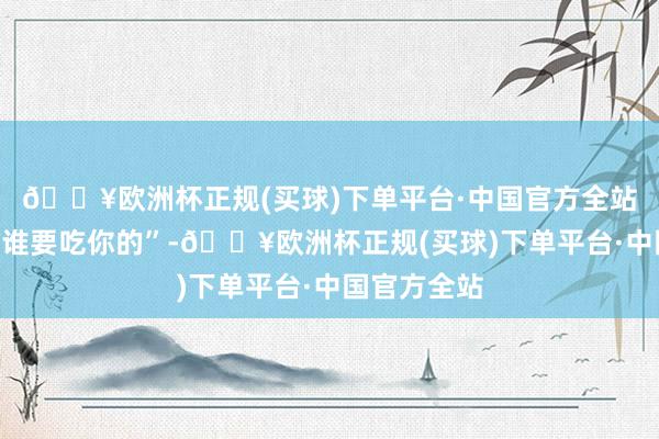 🔥欧洲杯正规(买球)下单平台·中国官方全站嘴上说着“谁要吃你的”-🔥欧洲杯正规(买球)下单平台·中国官方全站