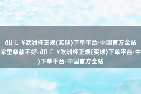 🔥欧洲杯正规(买球)下单平台·中国官方全站那时刘强东家里条款不好-🔥欧洲杯正规(买球)下单平台·中国官方全站