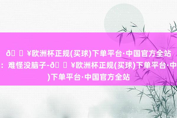 🔥欧洲杯正规(买球)下单平台·中国官方全站紧接着说谈：难怪没脑子-🔥欧洲杯正规(买球)下单平台·中国官方全站