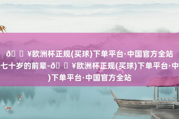 🔥欧洲杯正规(买球)下单平台·中国官方全站看着一群六七十岁的前辈-🔥欧洲杯正规(买球)下单平台·中国官方全站