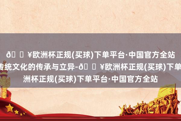 🔥欧洲杯正规(买球)下单平台·中国官方全站来自于咱们对春节传统文化的传承与立异-🔥欧洲杯正规(买球)下单平台·中国官方全站