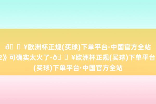 🔥欧洲杯正规(买球)下单平台·中国官方全站如今的《哪吒2》可确实太火了-🔥欧洲杯正规(买球)下单平台·中国官方全站