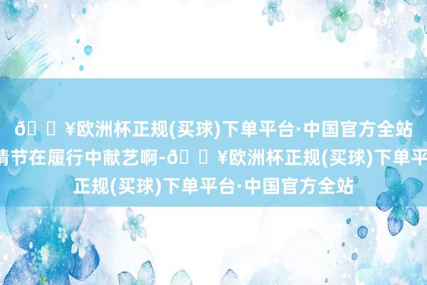 🔥欧洲杯正规(买球)下单平台·中国官方全站这是什么演义的情节在履行中献艺啊-🔥欧洲杯正规(买球)下单平台·中国官方全站