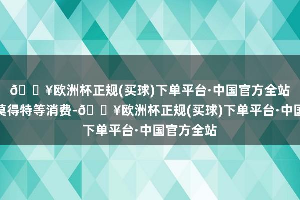 🔥欧洲杯正规(买球)下单平台·中国官方全站淹留时刻莫得特等消费-🔥欧洲杯正规(买球)下单平台·中国官方全站