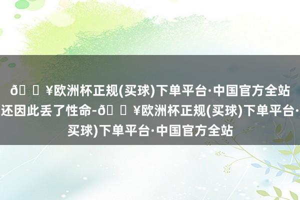 🔥欧洲杯正规(买球)下单平台·中国官方全站说他的东谈主还因此丢了性命-🔥欧洲杯正规(买球)下单平台·中国官方全站