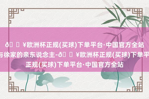 🔥欧洲杯正规(买球)下单平台·中国官方全站也有姑爷许雅钧与徐家的亲东说念主-🔥欧洲杯正规(买球)下单平台·中国官方全站