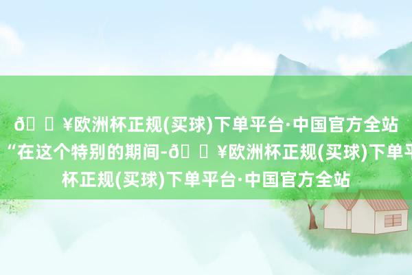 🔥欧洲杯正规(买球)下单平台·中国官方全站视频：官方暗意：“在这个特别的期间-🔥欧洲杯正规(买球)下单平台·中国官方全站