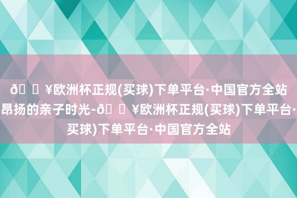 🔥欧洲杯正规(买球)下单平台·中国官方全站为搭客们带来昂扬的亲子时光-🔥欧洲杯正规(买球)下单平台·中国官方全站