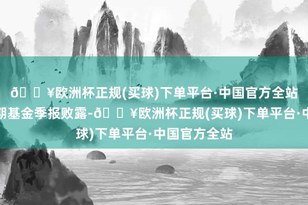 🔥欧洲杯正规(买球)下单平台·中国官方全站证明最新一期基金季报败露-🔥欧洲杯正规(买球)下单平台·中国官方全站