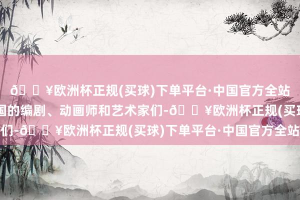 🔥欧洲杯正规(买球)下单平台·中国官方全站我念念饱读励通盘中国的编剧、动画师和艺术家们-🔥欧洲杯正规(买球)下单平台·中国官方全站