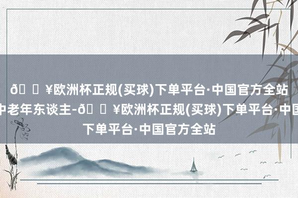 🔥欧洲杯正规(买球)下单平台·中国官方全站好多皆是中老年东谈主-🔥欧洲杯正规(买球)下单平台·中国官方全站