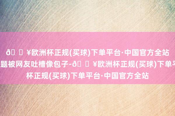 🔥欧洲杯正规(买球)下单平台·中国官方全站陈妍希因为造型问题被网友吐槽像包子-🔥欧洲杯正规(买球)下单平台·中国官方全站