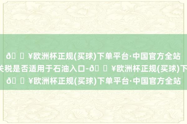 🔥欧洲杯正规(买球)下单平台·中国官方全站　　特朗普默示尚不涌现关税是否适用于石油入口-🔥欧洲杯正规(买球)下单平台·中国官方全站