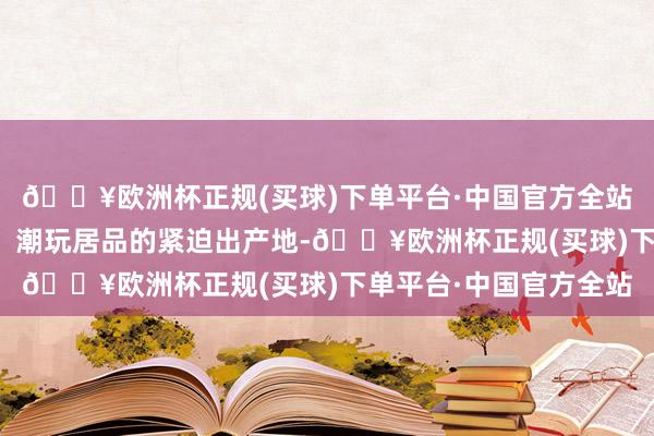 🔥欧洲杯正规(买球)下单平台·中国官方全站东莞手脚动分散生品、潮玩居品的紧迫出产地-🔥欧洲杯正规(买球)下单平台·中国官方全站