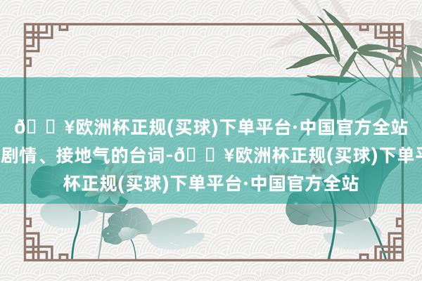 🔥欧洲杯正规(买球)下单平台·中国官方全站不仅心爱它意旨的剧情、接地气的台词-🔥欧洲杯正规(买球)下单平台·中国官方全站