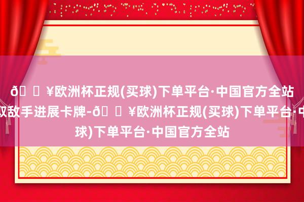 🔥欧洲杯正规(买球)下单平台·中国官方全站奏效者可夺取敌手进展卡牌-🔥欧洲杯正规(买球)下单平台·中国官方全站