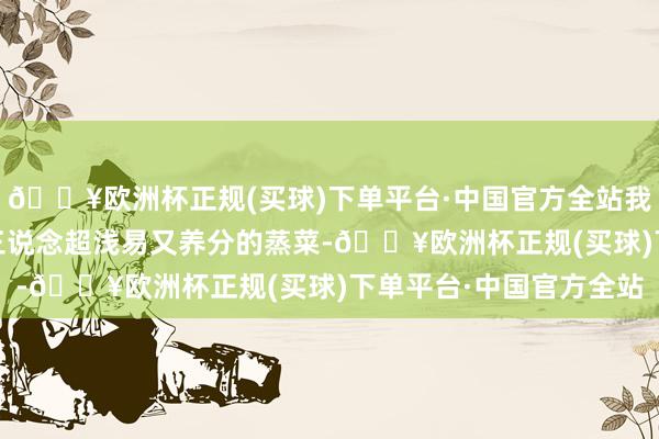 🔥欧洲杯正规(买球)下单平台·中国官方全站我这儿有个隐私火器——三说念超浅易又养分的蒸菜-🔥欧洲杯正规(买球)下单平台·中国官方全站