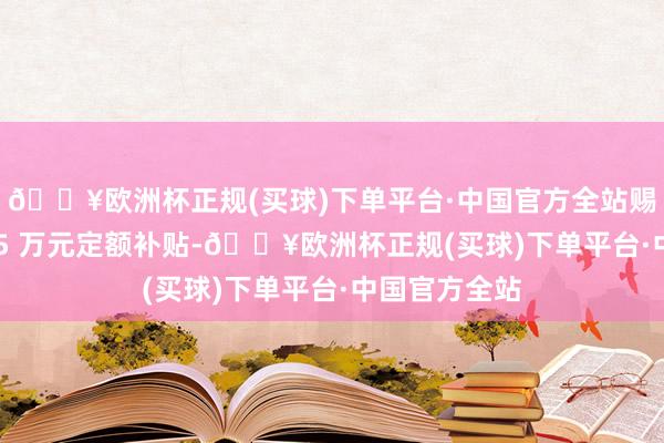 🔥欧洲杯正规(买球)下单平台·中国官方全站赐与一次性 1.5 万元定额补贴-🔥欧洲杯正规(买球)下单平台·中国官方全站