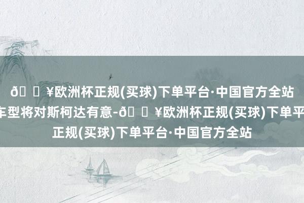 🔥欧洲杯正规(买球)下单平台·中国官方全站新增一款纯电动车型将对斯柯达有意-🔥欧洲杯正规(买球)下单平台·中国官方全站