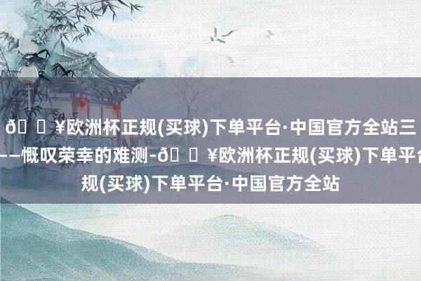 🔥欧洲杯正规(买球)下单平台·中国官方全站三衰六旺好难捉”——慨叹荣幸的难测-🔥欧洲杯正规(买球)下单平台·中国官方全站