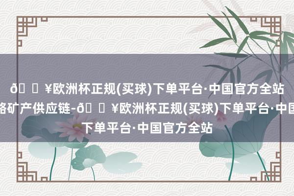 🔥欧洲杯正规(买球)下单平台·中国官方全站并开采策略矿产供应链-🔥欧洲杯正规(买球)下单平台·中国官方全站