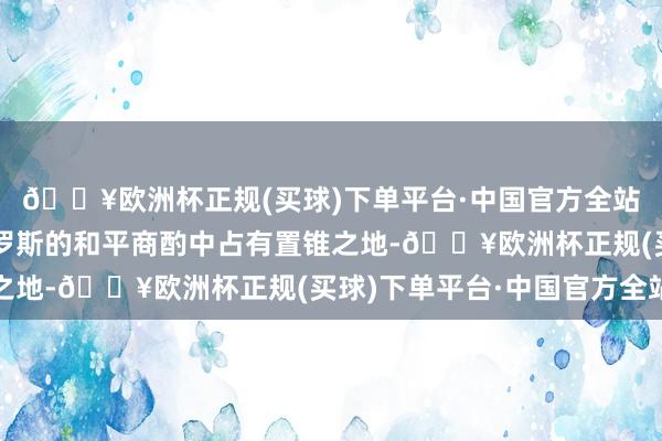 🔥欧洲杯正规(买球)下单平台·中国官方全站乌克兰将在职何与俄罗斯的和平商酌中占有置锥之地-🔥欧洲杯正规(买球)下单平台·中国官方全站