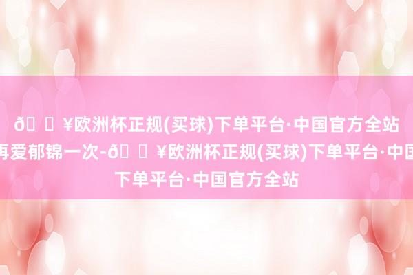 🔥欧洲杯正规(买球)下单平台·中国官方全站姜似答允再爱郁锦一次-🔥欧洲杯正规(买球)下单平台·中国官方全站