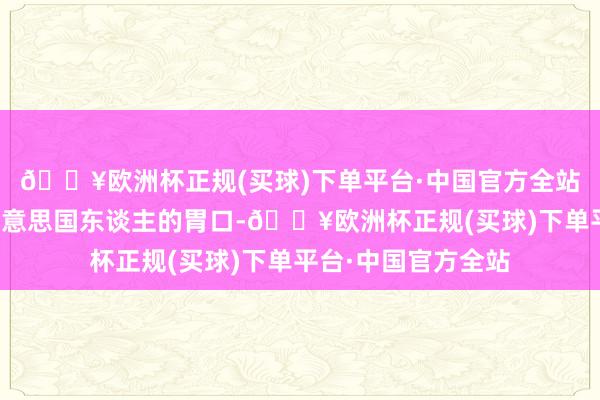 🔥欧洲杯正规(买球)下单平台·中国官方全站外界如故低估了好意思国东谈主的胃口-🔥欧洲杯正规(买球)下单平台·中国官方全站