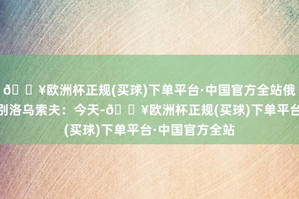 🔥欧洲杯正规(买球)下单平台·中国官方全站俄罗斯国防部长 别洛乌索夫：今天-🔥欧洲杯正规(买球)下单平台·中国官方全站