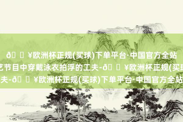 🔥欧洲杯正规(买球)下单平台·中国官方全站”当看到刘晓庆在综艺节目中穿戴泳衣拍浮的工夫-🔥欧洲杯正规(买球)下单平台·中国官方全站