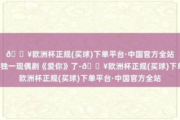 🔥欧洲杯正规(买球)下单平台·中国官方全站然则上星播出的也就独一现偶剧《爱你》了-🔥欧洲杯正规(买球)下单平台·中国官方全站