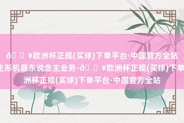 🔥欧洲杯正规(买球)下单平台·中国官方全站当今不波及东说念主形机器东说念主业务-🔥欧洲杯正规(买球)下单平台·中国官方全站