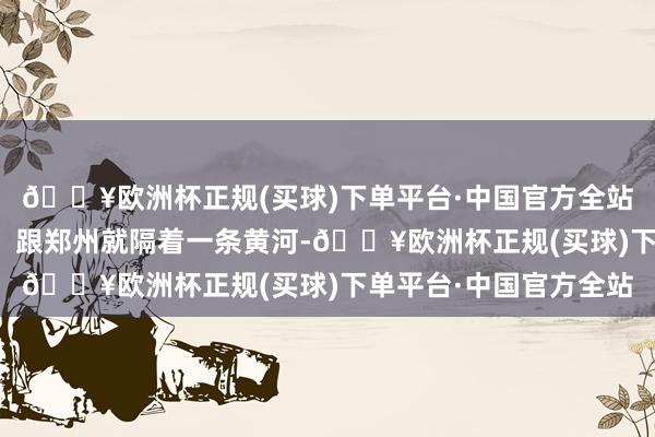 🔥欧洲杯正规(买球)下单平台·中国官方全站险些是老天爷赏饭吃！跟郑州就隔着一条黄河-🔥欧洲杯正规(买球)下单平台·中国官方全站