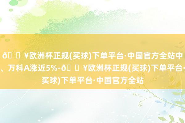 🔥欧洲杯正规(买球)下单平台·中国官方全站中国东说念主寿、万科A涨近5%-🔥欧洲杯正规(买球)下单平台·中国官方全站