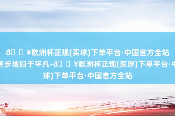 🔥欧洲杯正规(买球)下单平台·中国官方全站利弊的心绪逐步地归于平凡-🔥欧洲杯正规(买球)下单平台·中国官方全站