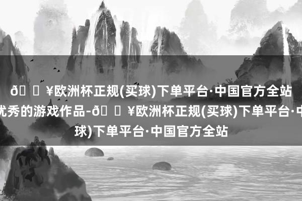 🔥欧洲杯正规(买球)下单平台·中国官方全站胁制夸耀出优秀的游戏作品-🔥欧洲杯正规(买球)下单平台·中国官方全站